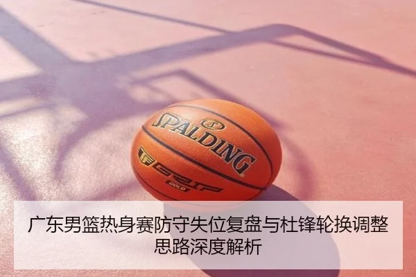 广东男篮热身赛防守失位复盘与杜锋轮换调整思路深度解析
