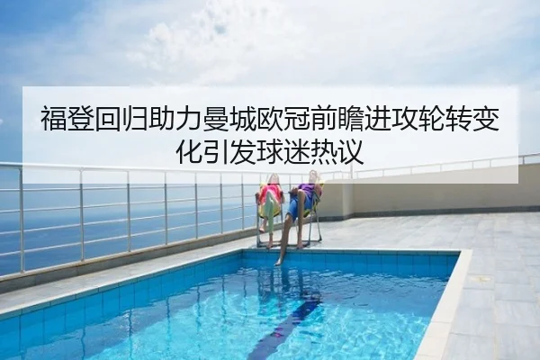 福登回归助力曼城欧冠前瞻进攻轮转变化引发球迷热议