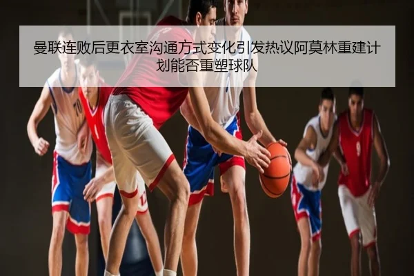 曼联连败后更衣室沟通方式变化引发热议阿莫林重建计划能否重塑球队