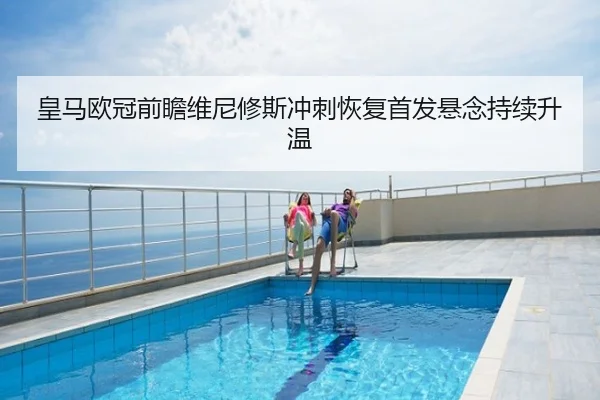 皇马欧冠前瞻维尼修斯冲刺恢复首发悬念持续升温